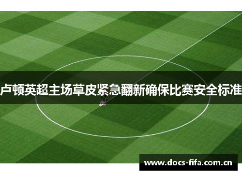 卢顿英超主场草皮紧急翻新确保比赛安全标准 卢顿英超主场草皮紧急翻新确保比赛安全标准